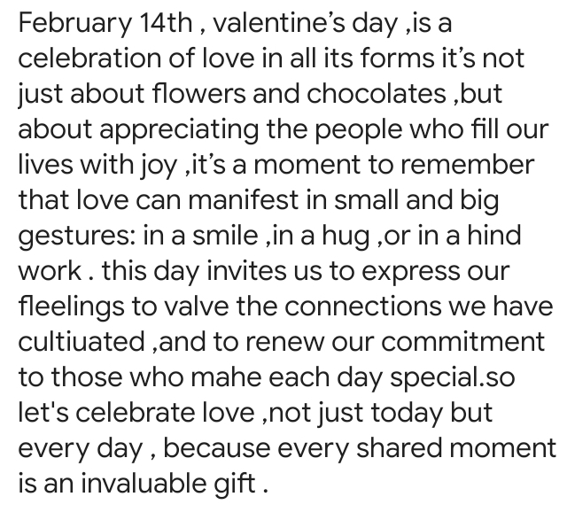 February 14th , valentine's day ,is a 
celebration of love in all its forms it’s not 
just about flowers and chocolates ,but 
about appreciating the people who fill our 
lives with joy ,it's a moment to remember 
that love can manifest in small and big 
gestures: in a smile ,in a hug ,or in a hind 
work . this day invites us to express our 
fleelings to valve the connections we have 
cultiuated ,and to renew our commitment 
to those who mahe each day special.so 
let's celebrate love ,not just today but 
every day , because every shared moment 
is an invaluable gift .