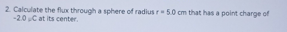 Calculate the flux through a sphere of radius r=5.0 c m that has a point charge of
-2.0 μC at its center.