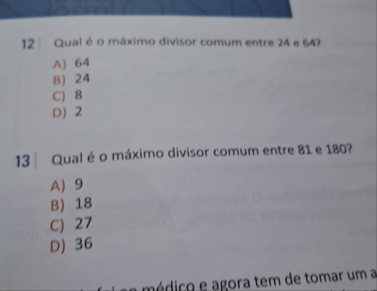 Qual é o máximo divisor comum entre 24 e 64?
A) 64
B 24
C) 8
D 2
13 | Qual é o máximo divisor comum entre 81 e 180?
A 9
B) 18
C 27
D) 36
édico e agora tem de tomar um a