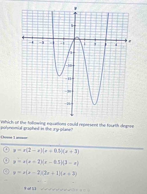 Which of the following equations could represent the fourth degree
polynomial graphed in the æy-plane?
Choose 1 answer:
a y=x(2-x)(x+0.5)(x+3)
y=x(x+2)(x-0.5)(3-x)
C y=x(x-2)(2x+1)(x+3)
9 of 13