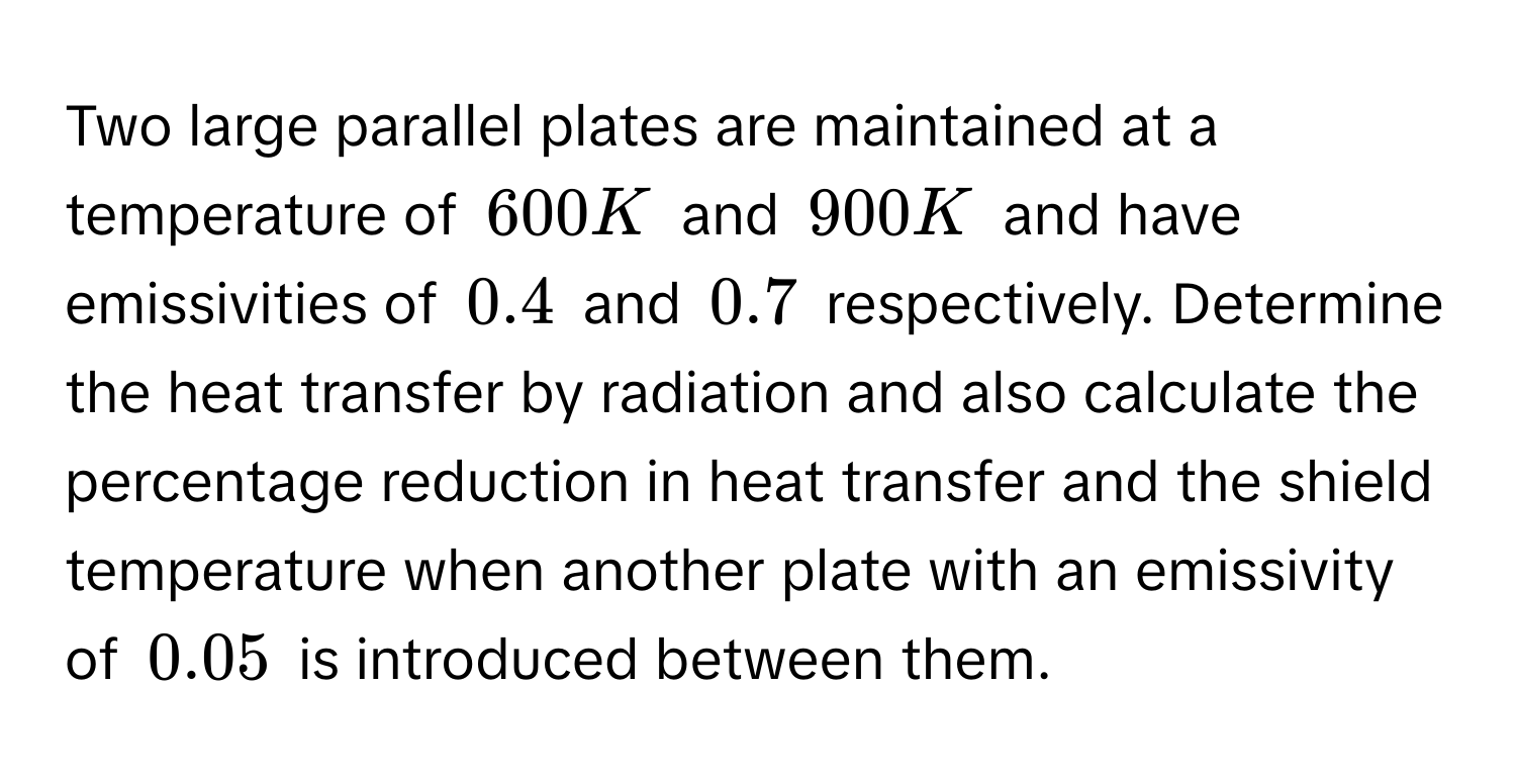 Two large parallel plates are maintained at a temperature of $600 K$ and $900 K$ and have emissivities of $0.4$ and $0.7$ respectively. Determine the heat transfer by radiation and also calculate the percentage reduction in heat transfer and the shield temperature when another plate with an emissivity of $0.05$ is introduced between them.