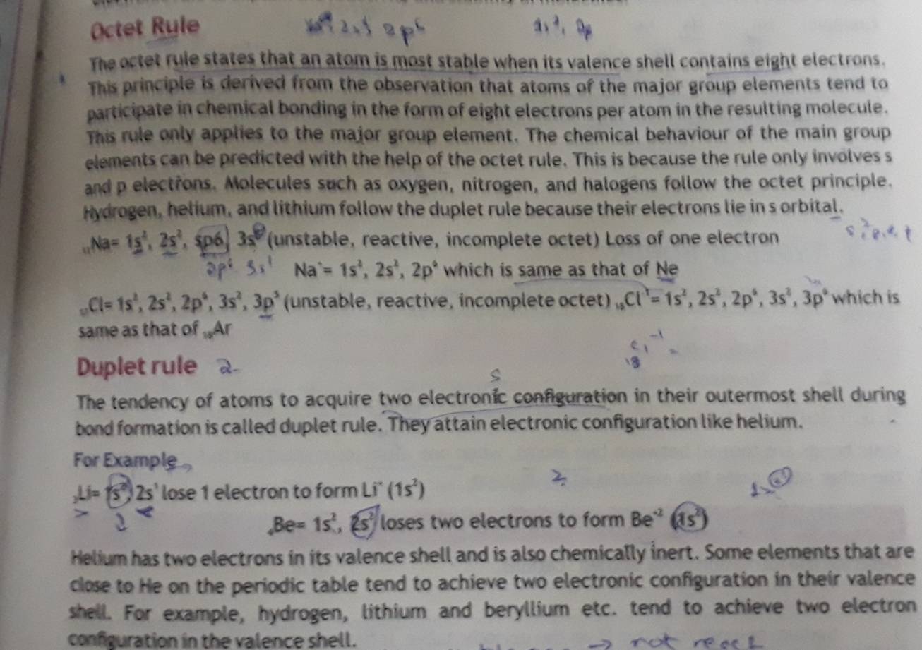 Octet Ryle
a)^2,
The octet rule states that an atom is most stable when its valence shell contains eight electrons.
This principle is derived from the observation that atoms of the major group elements tend to
participate in chemical bonding in the form of eight electrons per atom in the resulting molecule.
This rule only applies to the major group element. The chemical behaviour of the main group
elements can be predicted with the help of the octet rule. This is because the rule only involves s
and p electrons. Molecules such as oxygen, nitrogen, and halogens follow the octet principle.
Hydrogen, helium, and lithium follow the duplet rule because their electrons lie in s orbital.
Na=1s^2,2s^2 sp6 3s° (unstable, reactive, incomplete octet) Loss of one electron
35^1 Na^,=1s^2,2s^2,2p^, which is same as that of Ne
Cl=1s^2,2s^2,2p^6,3s^2,3p^5 (unstable, reactive, incomplete octet) _18Cl^1=1s^2,2s^2,2p^6,3s^2,3p^6 y° hich is
same as that of Ar
Duplet rule
The tendency of atoms to acquire two electronic configuration in their outermost shell during
bond formation is called duplet rule. They attain electronic configuration like helium.
For Example
_2Li=(5^2)2s' lose 1 electron to form Li^-(1s^2)
,Be=1s^2,2s^2 loses two electrons to form Be^(-2)(1s^2)
Helium has two electrons in its valence shell and is also chemically inert. Some elements that are
close to He on the periodic table tend to achieve two electronic configuration in their valence
shell. For example, hydrogen, lithium and beryllium etc. tend to achieve two electron
configuration in the valence shell.