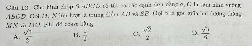 Cho hình chóp S. ABCD có tất cả các cạnh đều bằng a, O là tâm hình vuông
ABCD. Gọi M, N lần lượt là trung điểm AB và SB. Gọi α là góc giữa hai đường thẳng
MN và MO. Khi đó cosα bằng
A.  sqrt(3)/2 .  1/2 . C.  sqrt(2)/2 .  sqrt(3)/6 . 
B.
D.