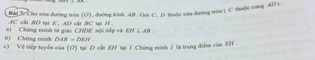 Cho nửa đường tròn (O), đường kính AB. Gọi C, D thuộc nửa đường tròn ( C thuộc cung AD ).
AC cất BD tại E, AD cắt BC tại H. 
a) Chứng minh tứ giác CHDE nội tiếp và EH⊥ AB. 
b) Chứng minh DAB=DEH. 
c) Vẽ tiếp tuyến cia(O) tại D cắt EH tại /.Chứng minh / là trung điểm của EH.