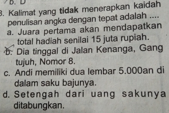 Kalimat yang tidak menerapkan kaidah
penulisan angka dengan tepat adalah ....
a. Juara pertama akan mendapatkan
total hadiah senilai 15 juta rupiah.
b. Dia tinggal di Jalan Kenanga, Gang
tujuh, Nomor 8.
c. Andi memiliki dua lembar 5.000an di
dalam saku bajunya.
d. Setengah dari uang sakunya
ditabungkan.