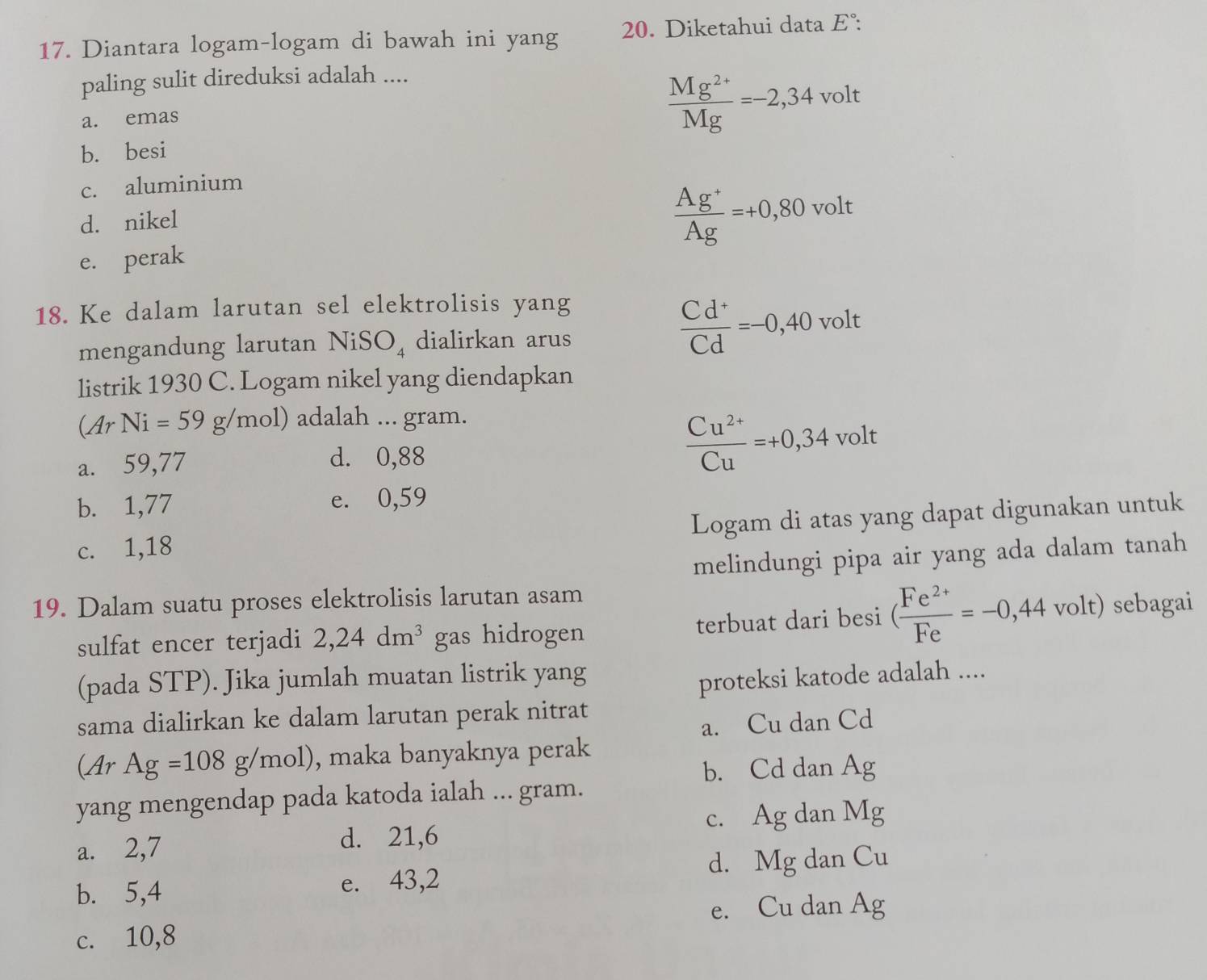 Diantara logam-logam di bawah ini yang 20. Diketahui data E° : 
paling sulit direduksi adalah ....
a. emas
 (Mg^(2+))/Mg =-2,34 volt
b. besi
c. aluminium
 (Ag^+)/Ag =+0,80
d. nikel volt
e. perak
18. Ke dalam larutan sel elektrolisis yang
 (Cd^+)/Cd =-0,40
mengandung larutan NiSO₄ dialirkan arus volt
listrik 1930 C. Logam nikel yang diendapkan
(ArNi=59g/mol) adalah ... gram.
a. 59,77
d. 0,88
 (Cu^(2+))/Cu =+0,34 vol t
b. 1,77 e. 0,59
c. 1,18 Logam di atas yang dapat digunakan untuk
melindungi pipa air yang ada dalam tanah
19. Dalam suatu proses elektrolisis larutan asam
sulfat encer terjadi 2,24dm^3 gas hidrogen terbuat dari besi ( (Fe^(2+))/Fe =-0,44· volt) sebagai
(pada STP). Jika jumlah muatan listrik yang
proteksi katode adalah ....
sama dialirkan ke dalam larutan perak nitrat
a. Cu dan Cd
(ArAg=108g/mol) , maka banyaknya perak
b. Cd dan Ag
yang mengendap pada katoda ialah ... gram.
c. Ag dan N 1s r
a. 2,7 d. 21,6
d. Mg dan Cu
b. 5, 4 e. 43,2
e. Cu dan Ag
c. 10,8