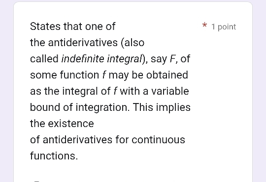 States that one of 1 point 
the antiderivatives (also 
called indefinite integral), say F, of 
some function f may be obtained 
as the integral of f with a variable 
bound of integration. This implies 
the existence 
of antiderivatives for continuous 
functions.