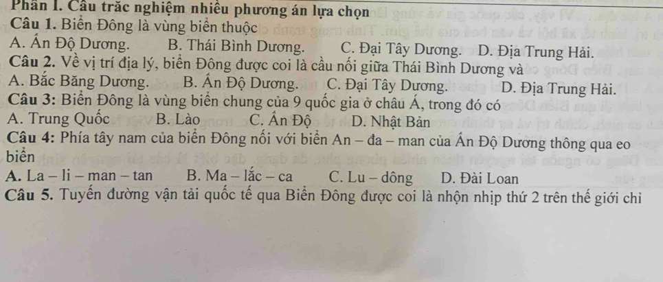 Phần I. Cầu trăc nghiệm nhiều phương án lựa chọn
Câu 1. Biển Đông là vùng biển thuộc
A. Ấn Độ Dương. B. Thái Bình Dương. C. Đại Tây Dương. D. Địa Trung Hải.
Câu 2. Về vị trí địa lý, biển Đông được coi là cầu nối giữa Thái Bình Dương và
A. Bắc Băng Dương. B. Ấn Độ Dương. C. Đại Tây Dương. D. Địa Trung Hải.
Câu 3: Biển Đông là vùng biển chung của 9 quốc gia ở châu Á, trong đó có
A. Trung Quốc B. Lào C. AnDhat Q D. Nhật Bản
Câu 4: Phía tây nam của biển Đông nối với biển An-da- man của Ấn Độ Dương thông qua eo
biển
A. La - li-man-tan B. Ma-lac-ca C. Lu - dông D. Đài Loan
Câu 5. Tuyến đường vận tải quốc tế qua Biển Đông được coi là nhộn nhịp thứ 2 trên thế giới chỉ