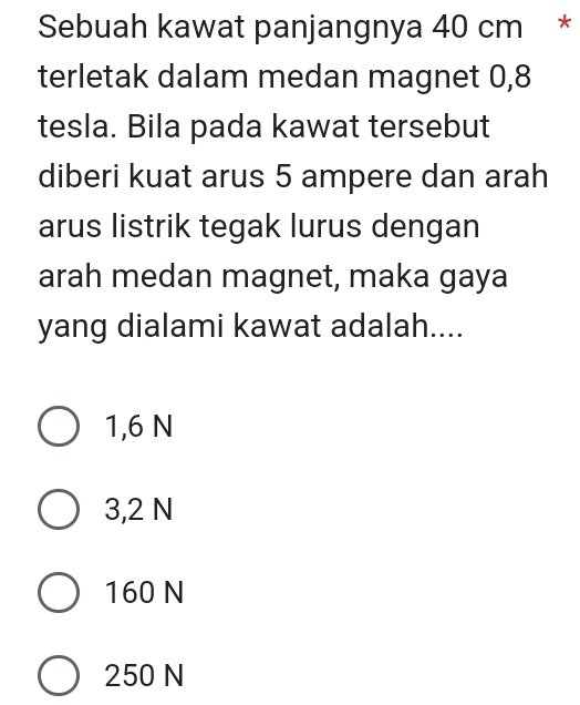 Sebuah kawat panjangnya 40 cm *
terletak dalam medan magnet 0, 8
tesla. Bila pada kawat tersebut
diberi kuat arus 5 ampere dan arah
arus listrik tegak lurus dengan
arah medan magnet, maka gaya
yang dialami kawat adalah....
1,6 N
3,2 N
160 N
250 N