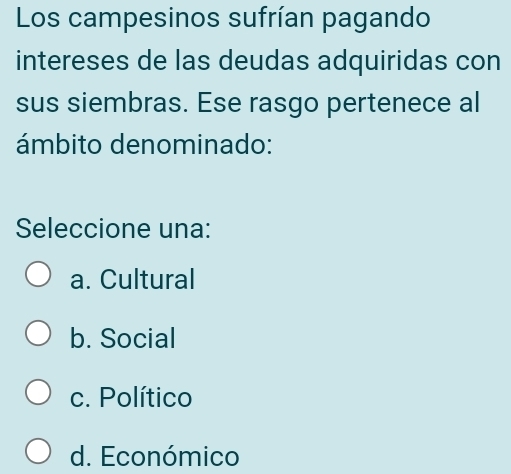 Los campesinos sufrían pagando
intereses de las deudas adquiridas con
sus siembras. Ese rasgo pertenece al
ámbito denominado:
Seleccione una:
a. Cultural
b. Social
c. Político
d. Económico