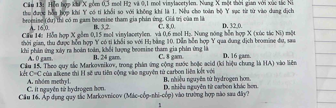 Hỗn hợp khí X gồm 0, 3 mol H2 và 0, 1 mol vinylacetylen. Nung X một thời gian với xúc tác Ni
thu được hỗn hợp khí Y có tỉ khối so với không khí là 1. Nếu cho toàn bộ Y sục từ từ vào dung dịch
bromine (dư) thì có m gam bromine tham gia phản ứng. Giá trị của m là
A. 16, 0. B. 3, 2. C. 8, 0. D. 32, 0.
Câu 14: Hỗn hợp X gồm 0, 15 mol vinylacetylen. và 0, 6 mol H_2 :. Nung nóng hỗn hợp X (xúc tác Ni) một
thời gian, thu được hỗn hợp Y có tỉ khối so với H_2 bằng 10. Dẫn hỗn hợp Y qua dung dịch bromine dư, sau
khi phản ứng xảy ra hoàn toàn, khối lượng bromine tham gia phản ứng là
A. 0 gam. B. 24 gam. C. 8 gam. D. 16 gam.
Câu 15. Theo quy tắc Markovnikov, trong phản ứng cộng nước hoặc acid (kí hiệu chung là HA) vào liên
kết C=C của alkene thì H sẽ ưu tiên cộng vào nguyên tử carbon liên kết với
A. nhóm methyl. B. nhiều nguyên tử hydrogen hơn.
C. ít nguyên tử hydrogen hơn. D. nhiều nguyên tử carbon khác hơn.
Câu 16. Áp dụng quy tắc Markovnicov (Mác-cốp-nhi-cốp) vào trường hợp nào sau đây?
1