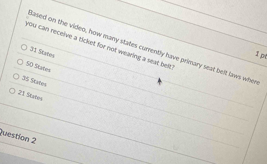 you can receive a ticket for not wearing a seat belt
ased on the video, how many states currently have primary seat belt laws wher
31 States
1 pt
50 States
35 States
21 States
Question 2