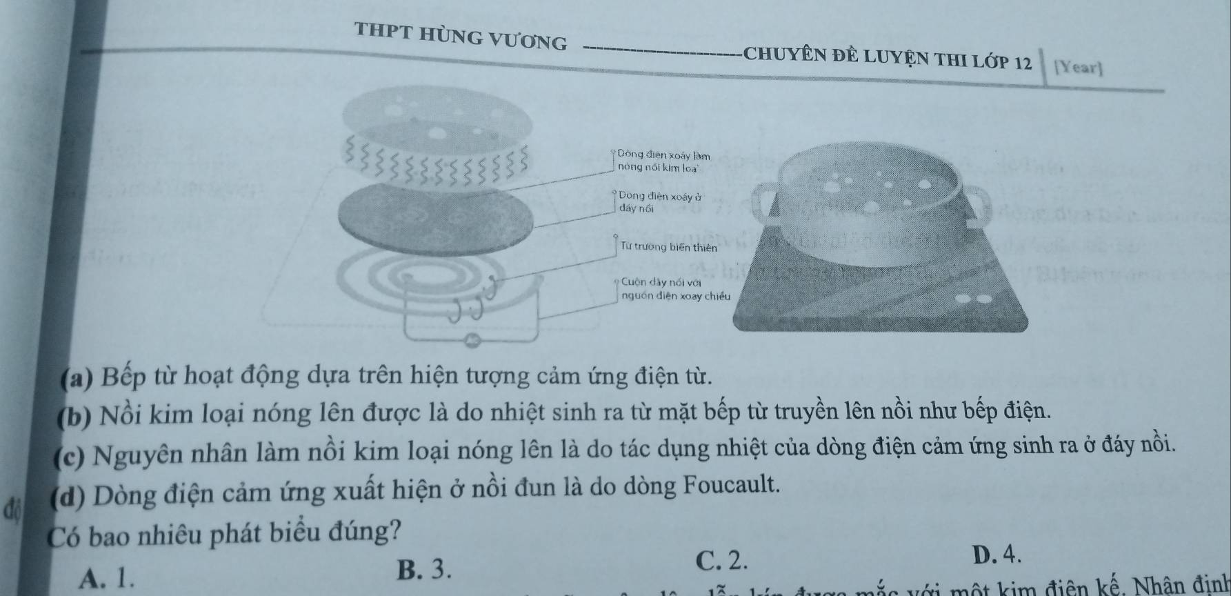 THPT HÜNG VƯơNG CHUYÊN ĐÊ LUYệN THI Lớp 12 [Year]
Dòng điện xoáy làm
nóng nổi kim loạ'
* Dong điện xoây ở
dáy nồi
Từ trường biển thiê
uộn dây nổi với
nguồn diện xoay c
(a) Bếp từ hoạt động dựa trên hiện tượng cảm ứng điện từ.
(b) Nổi kim loại nóng lên được là do nhiệt sinh ra từ mặt bếp từ truyền lên nồi như bếp điện.
(c) Nguyên nhân làm nổi kim loại nóng lên là do tác dụng nhiệt của dòng điện cảm ứng sinh ra ở đáy nồi.
đồ (d) Dòng điện cảm ứng xuất hiện ở nồi đun là do dòng Foucault.
Có bao nhiêu phát biểu đúng?
A. 1. B. 3.
C. 2. D. 4.
một kim điên kế. Nhân đinh