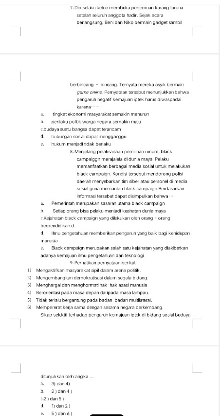 Dio selaku ketua membuka pertemuan karang taruna
setelah seluruh anggota hadir. Sejak acara
berlangsung, Beni dan Niko bermain gadget sambil
berbincang - bincang. Teryata mereka asyik bermain
game online. Pemyataan tersebut menunjukkan bahwa
pengaruh negatif kemajuan iptek harus diwaspadai
karena
a tingkat ekonomi masyarakat semakin menurun
b. perilaku politik warga negara semakin maju
Cbudaya suatu bangsa dapat terancam
d. hubungan sosial dapatmengganggu
e. hukum menjadi tidak berlaku
8. Menjelang pelaksanaan pemilihan umum, black
campaiggn merajalela di dunia maya. Pelaku
memanfaatkan berbagai media sosial untuk melakukan
black campaign. Kondisi tersebut mendorong polisi
daerah menyebarkan tim siber atau personel di media
sosial guna memantau black campaign Berdasarkan
informasi tersebut dapat disimpulkan bahwa …
. Pemerintah merupakan sasaran utama black campaign
b. Setiap orang bisa pelaku menjadi keahatan dunia maya
c.Kejahatan black campaign yang dilakukan oleh orang - orang
berpendidikan d
d. Ilmu pengetahuan memberikanpengaruh yang baik bagi kehidupan
manusia
e. Black campaign merupakan salah satu kejahatan yang diakibatkan
adanya kemajuan ilmu pengetahuan dan teknologi
9. Perhatikan pernyataan berikut!
1) Mengaktifkan masyarakat sipil dalam arena politik.
2) Mengembangkan demokratisasi dalam segala bidang
3) Menghargai dan menghormati hak-hak asasi manusia
4) Berorientasi pada masa depan daripada masa lampau.
5) Tidak terialu bergantung pada badan-badan multilateral.
6) Mempererat kerja sama dengan sesama negara berkembang.
Sikap selektif terhadap pengaruh kemajuan iptek di bidang sosial budaya
ditunjukkan oleh angka ....
a. 3) dan 4)
b. 2 ) dan 4 )
c.2 ) dan 5)
d. 1) dan 2 |
e. 5 ) dan 6 )