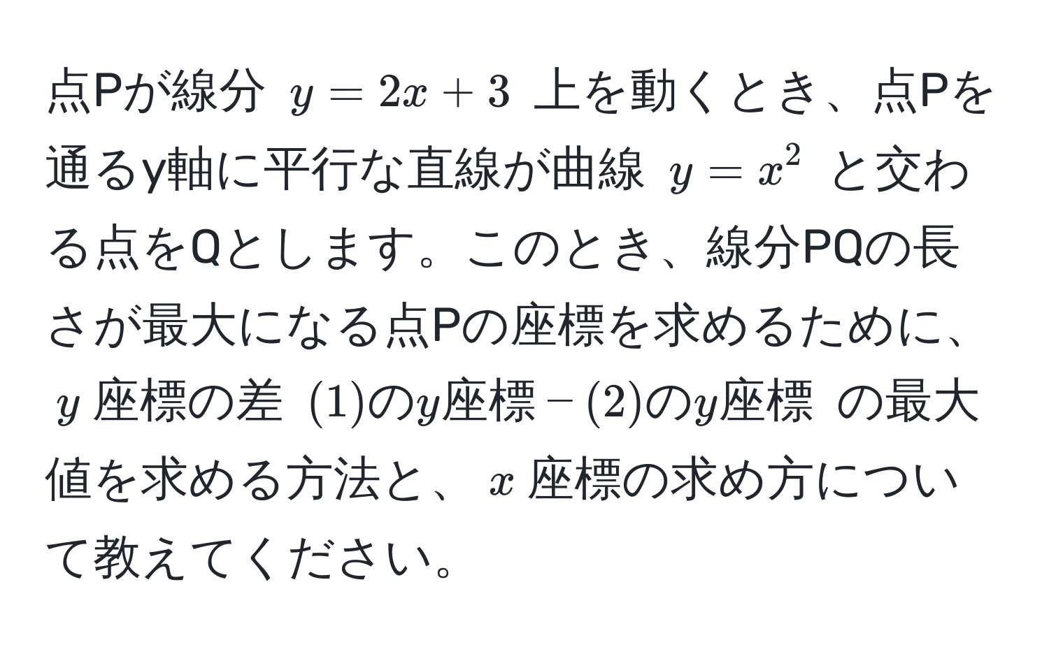 点Pが線分 $y = 2x + 3$ 上を動くとき、点Pを通るy軸に平行な直線が曲線 $y = x^2$ と交わる点をQとします。このとき、線分PQの長さが最大になる点Pの座標を求めるために、$y$座標の差 $(1)のy座標 - (2)のy座標$ の最大値を求める方法と、$x$座標の求め方について教えてください。