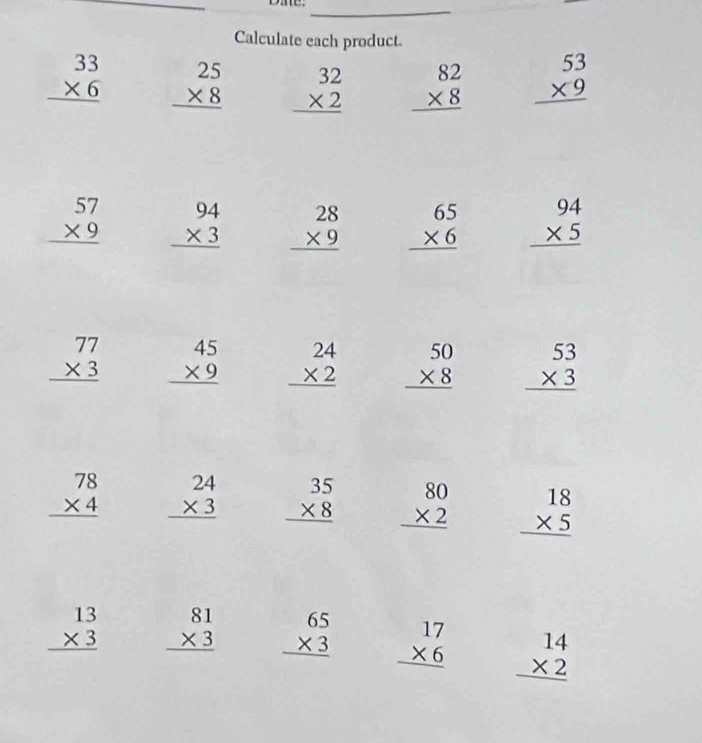Calculate each product.
beginarrayr 33 * 6 hline endarray beginarrayr 25 * 8 hline endarray beginarrayr 32 * 2 hline endarray beginarrayr 82 * 8 hline endarray beginarrayr 53 * 9 hline endarray
beginarrayr 57 * 9 hline endarray beginarrayr 94 * 3 hline endarray beginarrayr 28 * 9 hline endarray beginarrayr 65 * 6 hline endarray beginarrayr 94 * 5 hline endarray
beginarrayr 77 * 3 hline endarray beginarrayr 45 * 9 hline endarray beginarrayr 24 * 2 hline endarray beginarrayr 50 * 8 hline endarray beginarrayr 53 * 3 hline endarray
beginarrayr 78 * 4 hline endarray beginarrayr 24 * 3 hline endarray beginarrayr 35 * 8 hline endarray beginarrayr 80 * 2 hline endarray beginarrayr 18 * 5 hline endarray
beginarrayr 13 * 3 hline endarray beginarrayr 81 * 3 hline endarray beginarrayr 65 * 3 hline endarray beginarrayr 17 * 6 hline endarray beginarrayr 14 * 2 hline endarray
