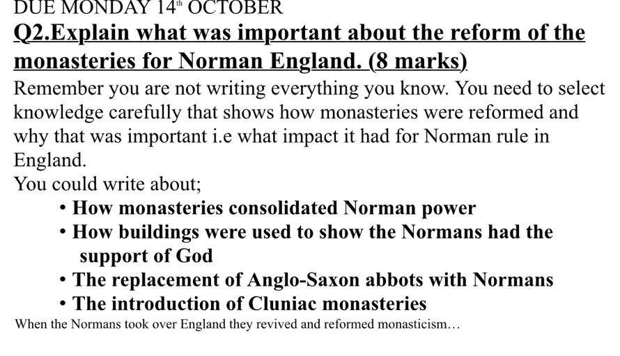 DUE MONDAY 14^(th) OCTOBER 
Q2.Explain what was important about the reform of the 
monasteries for Norman England. (8 marks) 
Remember you are not writing everything you know. You need to select 
knowledge carefully that shows how monasteries were reformed and 
why that was important i.e what impact it had for Norman rule in 
England. 
You could write about; 
How monasteries consolidated Norman power 
How buildings were used to show the Normans had the 
support of God 
The replacement of Anglo-Saxon abbots with Normans 
The introduction of Cluniac monasteries 
When the Normans took over England they revived and reformed monasticism….