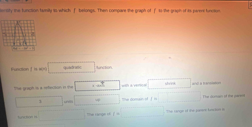 entify the function family to which f belongs. Then compare the graph of f to the graph of its parent function.
Function f is a (n quadratic function.
The graph is a reflection in the x-axis with a vertical shrink and a translation
3 units up . The domain of f is The domain of the parent
function is The range of f is . The range of the parent function is