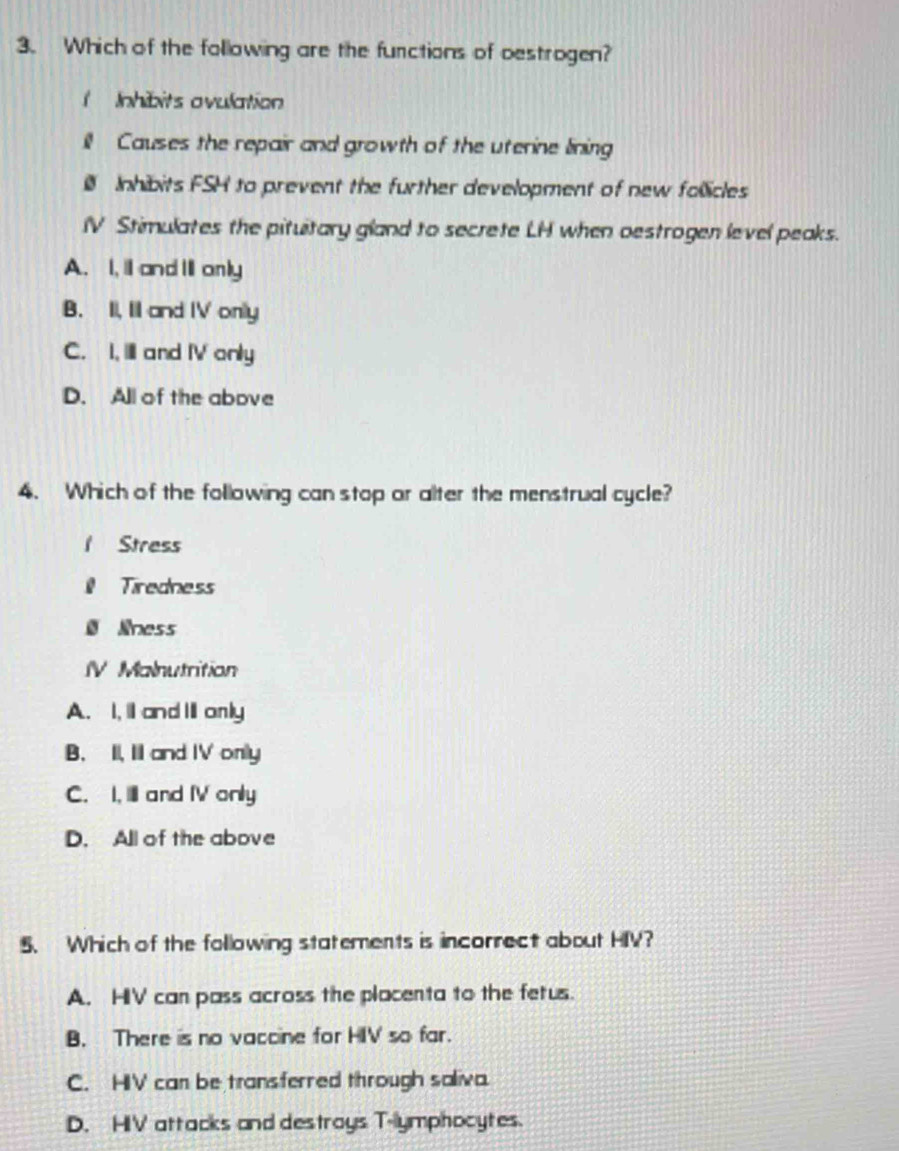 Which of the following are the functions of oestrogen?
( Inhibits ovulation
ill Causes the repair and growth of the uterine lining
Inhibits FSH to prevent the further development of new follicles
IV Stimulates the pituitary gland to secrete LH when oestrogen level peaks.
A. I, I and I only
B. II, II and IV only
C. I, IlI and IV only
D. All of the above
4. Which of the following can stop or alter the menstrual cycle?
1 Stress
Tiredness
Ø Noess
IV Malnutrition
A. I,l and Ⅲonly
B. II, I and IV only
C. I, Il and IV only
D. All of the above
5. Which of the following statements is incorrect about HIV?
A. HIV can pass across the placenta to the fetus.
B. There is no vaccine for HIV so far.
C. HIV can be transferred through saliva.
D. HIV attacks and destroys T-lymphocytes.