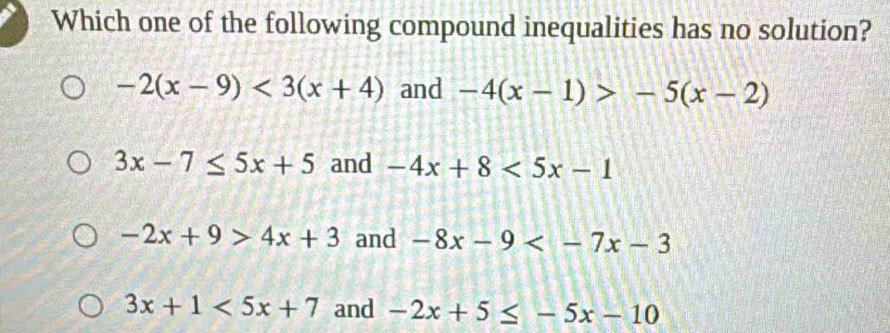 Which one of the following compound inequalities has no solution?
-2(x-9)<3(x+4) and -4(x-1)>-5(x-2)
3x-7≤ 5x+5 and -4x+8<5x-1</tex>
-2x+9>4x+3 and -8x-9
3x+1<5x+7 and -2x+5≤ -5x-10