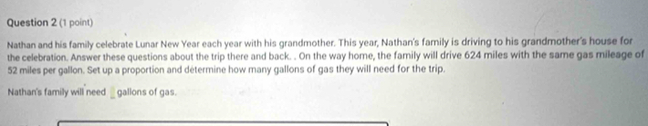 Nathan and his family celebrate Lunar New Year each year with his grandmother. This year, Nathan's family is driving to his grandmother's house for 
the celebration. Answer these questions about the trip there and back. . On the way home, the family will drive 624 miles with the same gas mileage of
52 miles per gallon. Set up a proportion and determine how many gallons of gas they will need for the trip. 
Nathan's family will need _gallons of gas.