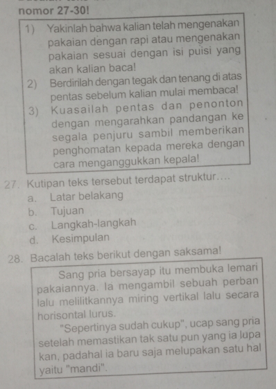 nomor 27-30! 
1) Yakinlah bahwa kalian telah mengenakan 
pakaian dengan rapi atau mengenakan 
pakaian sesuai dengan isi puisi yang 
akan kalian baca! 
2) Berdirilah dengan tegak dan tenang di atas 
pentas sebelum kalian mulai membaca! 
3) Kuasailah pentas dan penonton 
dengan mengarahkan pandangan ke 
segala penjuru sambil memberikan 
penghomatan kepada mereka dengan 
cara menganggukkan kepala! 
27. Kutipan teks tersebut terdapat struktur…... 
a. Latar belakang 
b. Tujuan 
c. Langkah-langkah 
d. Kesimpulan 
28. Bacalah teks berikut dengan saksama! 
Sang pria bersayap itu membuka lemari 
pakaiannya. la mengambil sebuah perban 
lalu melilitkannya miring vertikal lalu secara 
horisontal lurus. 
"Sepertinya sudah cukup", ucap sang pria 
setelah memastikan tak satu pun yang ia lupa 
kan, padahal ia baru saja melupakan satu hal 
yaitu "mandi".