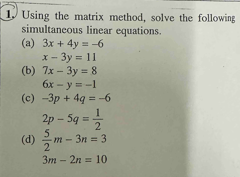 Using the matrix method, solve the following 
simultaneous linear equations. 
(a) 3x+4y=-6
x-3y=11
(b) 7x-3y=8
6x-y=-1
(c) -3p+4q=-6
2p-5q= 1/2 
(d)  5/2 m-3n=3
3m-2n=10