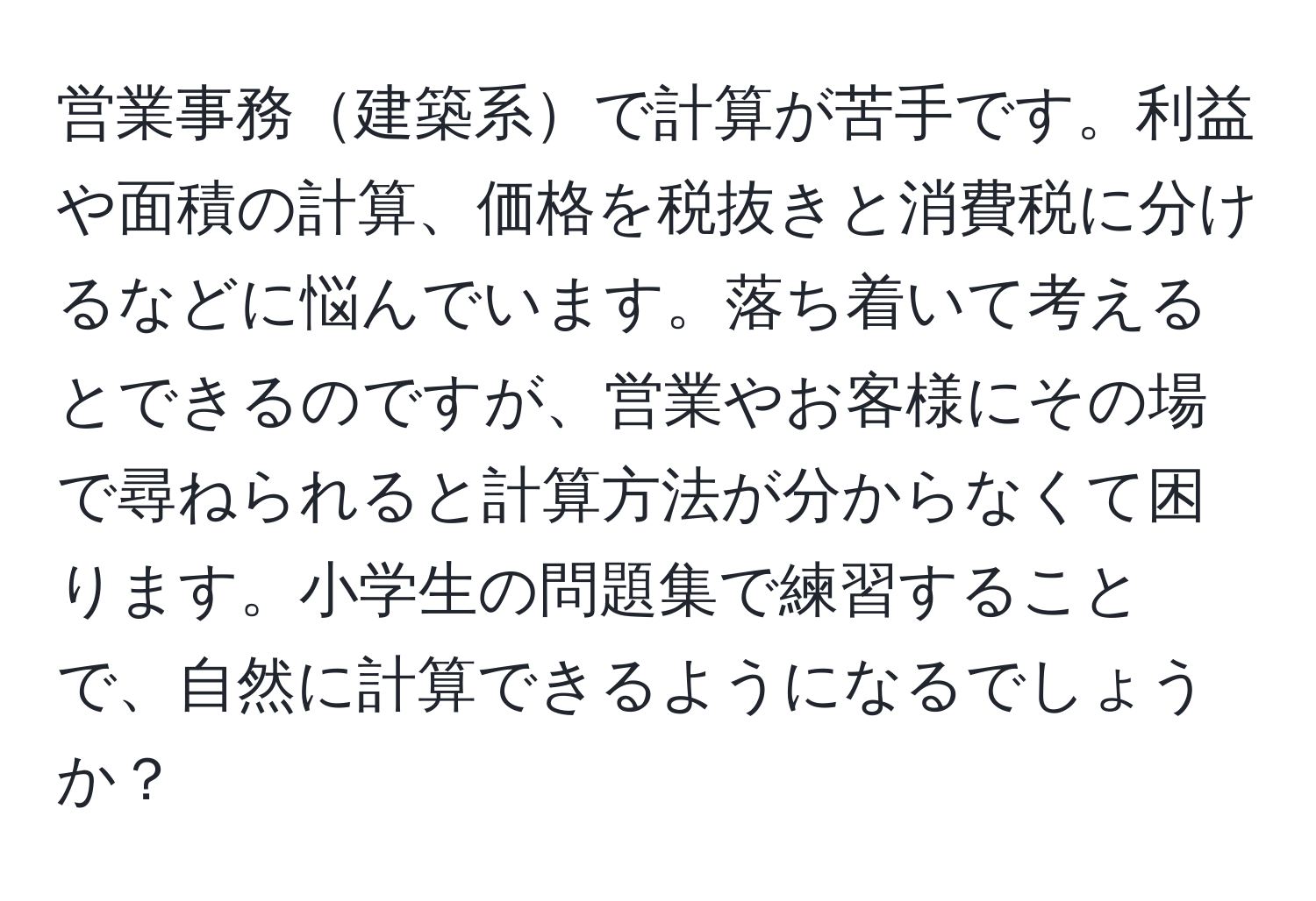 営業事務建築系で計算が苦手です。利益や面積の計算、価格を税抜きと消費税に分けるなどに悩んでいます。落ち着いて考えるとできるのですが、営業やお客様にその場で尋ねられると計算方法が分からなくて困ります。小学生の問題集で練習することで、自然に計算できるようになるでしょうか？