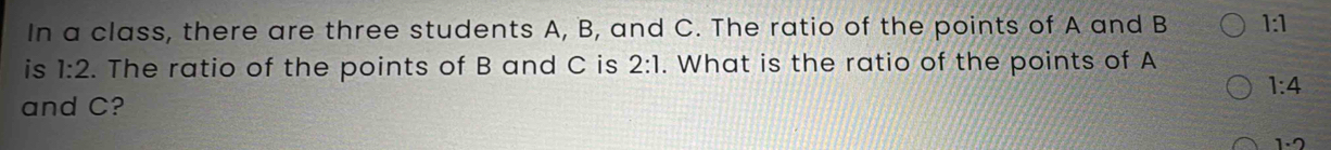 In a class, there are three students A, B, and C. The ratio of the points of A and B 1:1
is 1:2. The ratio of the points of B and C is 2:1. What is the ratio of the points of A
1:4
and C?
1· 2