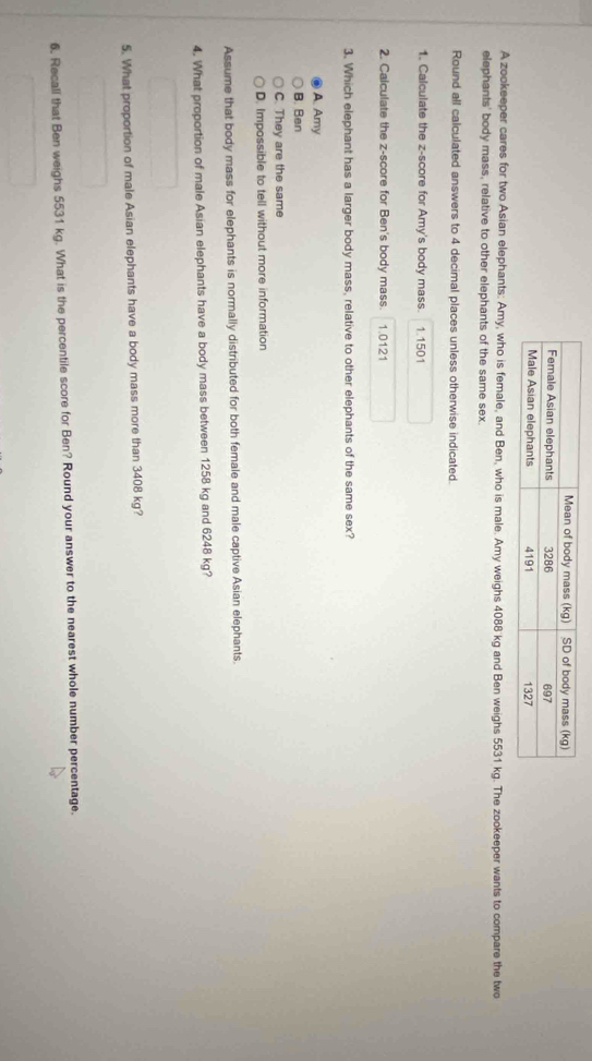 A zookeeper cares for two Asian elephants: Amy, who is female, and Ben, who is male. Amy weighs 4088 kg and Ben weighs 5531 kg. The zookeeper wants to compare the two
elephants' body mass, relative to other elephants of the same sex.
Round all calculated answers to 4 decimal places unless otherwise indicated.
1. Calculate the z-score for Amy's body mass. 1.1501
2. Calculate the z-score for Ben's body mass. 1.0121
3. Which elephant has a larger body mass, relative to other elephants of the same sex?
A. Amy
B. Ben
C. They are the same
D. Impossible to tell without more information
Assume that body mass for elephants is normally distributed for both female and male captive Asian elephants.
4. What proportion of male Asian elephants have a body mass between 1258 kg and 6248 kg?
5. What proportion of male Asian elephants have a body mass more than 3408 kg?
6. Recall that Ben weighs 5531 kg. What is the percentile score for Ben? Round your answer to the nearest whole number percentage.