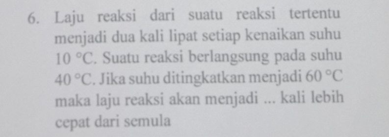 Laju reaksi dari suatu reaksi tertentu 
menjadi dua kali lipat setiap kenaikan suhu
10°C. Suatu reaksi berlangsung pada suhu
40°C. Jika suhu ditingkatkan menjadi 60°C
maka laju reaksi akan menjadi ... kali lebih 
cepat dari semula