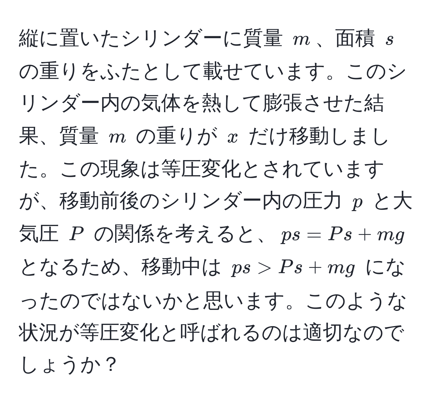 縦に置いたシリンダーに質量 $m$、面積 $s$ の重りをふたとして載せています。このシリンダー内の気体を熱して膨張させた結果、質量 $m$ の重りが $x$ だけ移動しました。この現象は等圧変化とされていますが、移動前後のシリンダー内の圧力 $p$ と大気圧 $P$ の関係を考えると、$ps = Ps + mg$ となるため、移動中は $ps > Ps + mg$ になったのではないかと思います。このような状況が等圧変化と呼ばれるのは適切なのでしょうか？