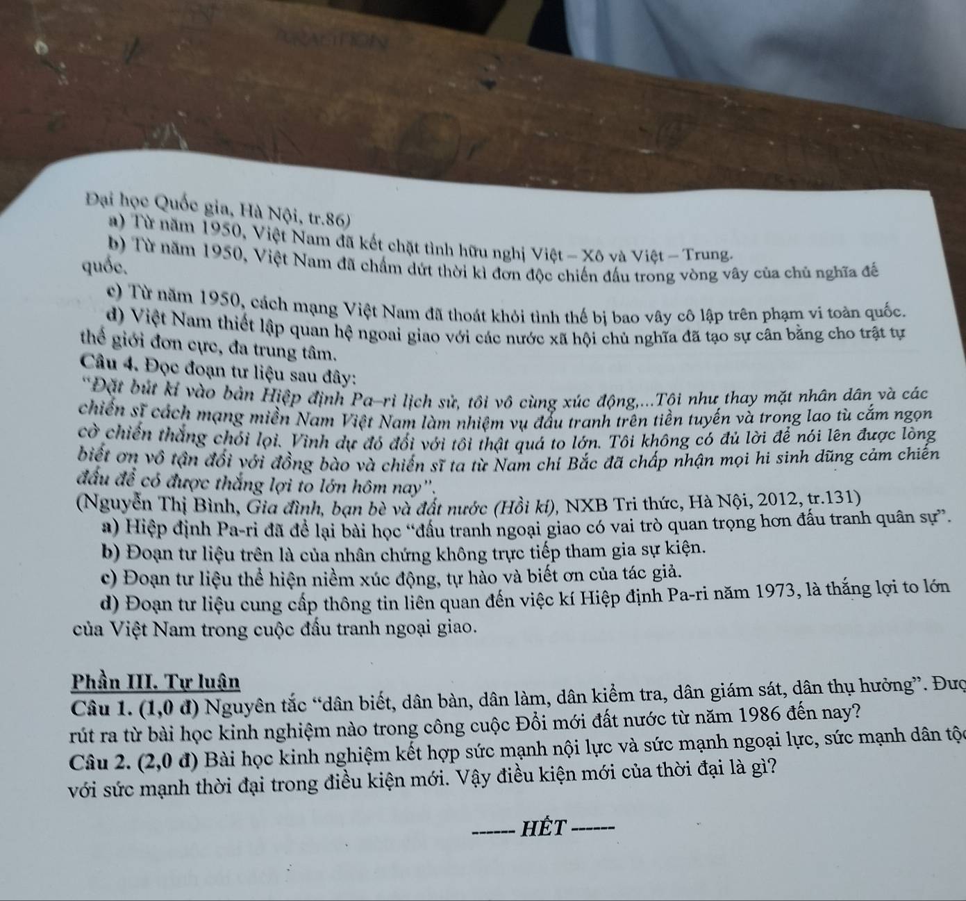 Đại học Quốc gia, Hà Nội, tr.86)
a) Từ năm 1950, Việt Nam đã kết chặt tình hữu nghị Việt - Xô và Việt - Trung.
b) Từ năm 1950, Việt Nam đã chẩm dứt thời kì đơn độc chiến đấu trong vòng vây của chủ nghĩa đế
quốc.
c) Từ năm 1950, cách mạng Việt Nam đã thoát khỏi tình thế bị bao vây cô lập trên phạm vi toàn quốc.
d) Việt Nam thiết lập quan hệ ngoai giao với các nước xã hội chủ nghĩa đã tạo sự cân bằng cho trật tự
thế giới đơn cực, đa trung tâm.
Câu 4. Đọc đoạn tư liệu sau đây:
*Đặt bút kỉ vào bản Hiệp định Pa-ri lịch sử, tôi vô cùng xúc động,...Tội như thay mặt nhân dân và các
chiến sĩ cách mạng miền Nam Việt Nam làm nhiệm vụ đấu tranh trên tiền tuyến và trong lao tù cắm ngọn
cờ chiến thắng chói lọi. Vinh dự đó đổi với tôi thật quả to lớn. Tôi không có đủ lời để nói lên được lòng
biết ơn vô tận đối với đồng bào và chiến sĩ ta từ Nam chí Bắc đã chấp nhận mọi hi sinh dũng cảm chiến
đấu để có được thắng lợi to lớn hôm nay''.
(Nguyễn Thị Bình, Gia đình, bạn bè và đất nước (Hồi kí), NXB Tri thức, Hà Nội, 2012, tr.131)
a) Hiệp định Pa-ri đã để lại bài học “đấu tranh ngoại giao có vai trò quan trọng hơn đấu tranh quân sự”.
b) Đoạn tư liệu trên là của nhân chứng không trực tiếp tham gia sự kiện.
c) Đoạn tư liệu thể hiện niềm xúc động, tự hào và biết ơn của tác giả.
d) Đoạn tư liệu cung cấp thông tin liên quan đến việc kí Hiệp định Pa-ri năm 1973, là thắng lợi to lớn
của Việt Nam trong cuộc đấu tranh ngoại giao.
Phần III. Tự luận
Câu 1. (1,0 đ) Nguyên tắc “dân biết, dân bàn, dân làm, dân kiểm tra, dân giám sát, dân thụ hưởng”. Đượ
rút ra từ bài học kinh nghiệm nào trong công cuộc Đổi mới đất nước từ năm 1986 đến nay?
Câu 2. (2,0 đ) Bài học kinh nghiệm kết hợp sức mạnh nội lực và sức mạnh ngoại lực, sức mạnh dân tộc
với sức mạnh thời đại trong điều kiện mới. Vậy điều kiện mới của thời đại là gì?
_HÉt_