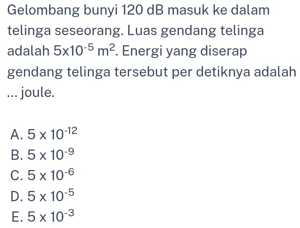 Gelombang bunyi 120 dB masuk ke dalam
telinga seseorang. Luas gendang telinga
adalah 5* 10^(-5)m^2. Energi yang diserap
gendang telinga tersebut per detiknya adalah
... joule.
A. 5* 10^(-12)
B. 5* 10^(-9)
C. 5* 10^(-6)
D. 5* 10^(-5)
E. 5* 10^(-3)