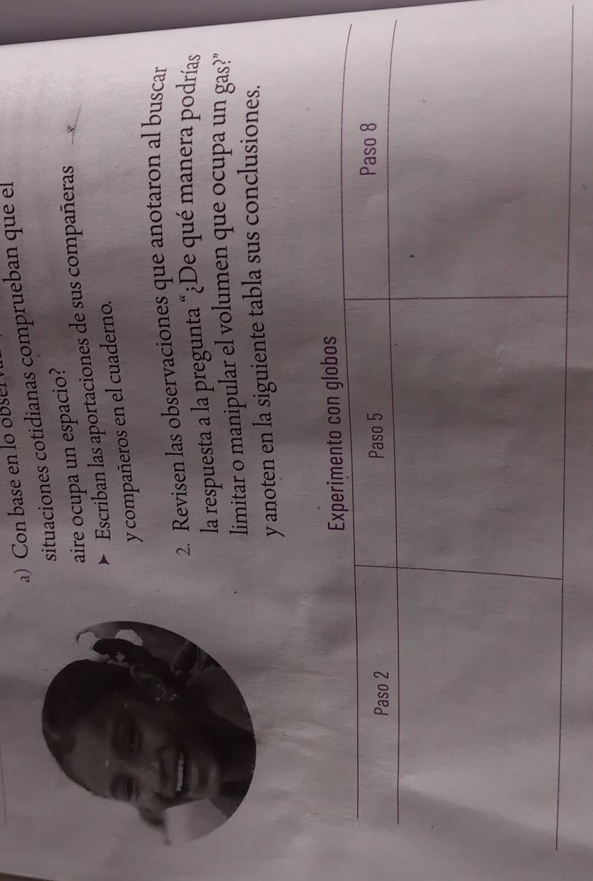 Con base en lo ose 
situaciones cotidianas comprueban que el 
aire ocupa un espacio? 
Escriban las aportaciones de sus compañeras 
y compañeros en el cuaderno. 
2. Revisen las observaciones que anotaron al buscar 
la respuesta a la pregunta “¿De qué manera podrías 
limitar o manipular el volumen que ocupa un gas?" 
y anoten en la siguiente tabla sus conclusiones.