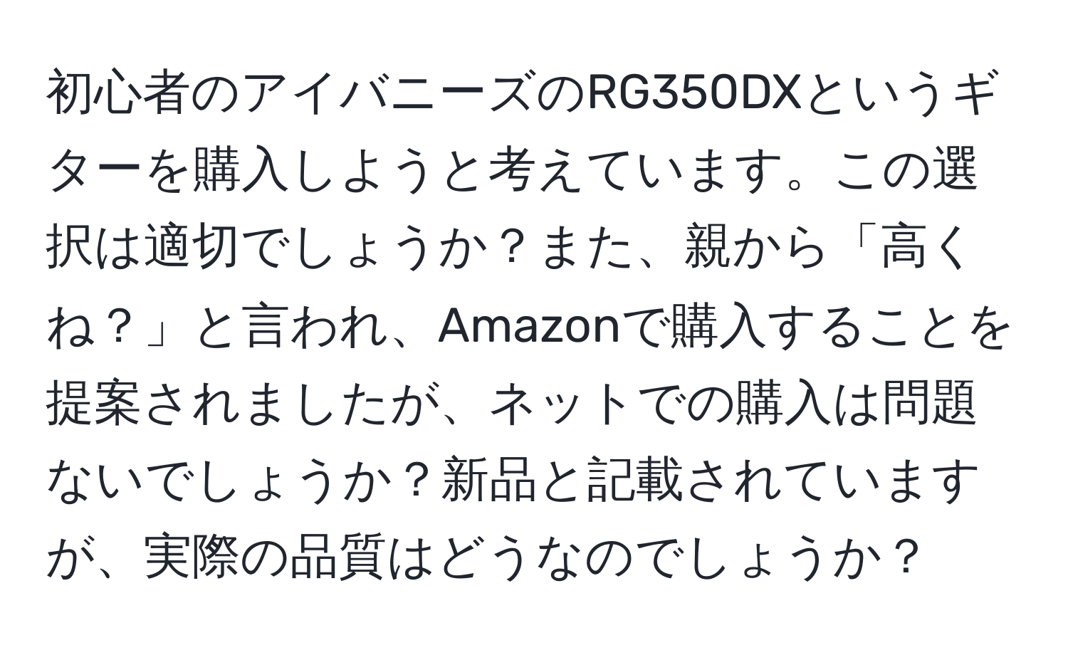 初心者のアイバニーズのRG350DXというギターを購入しようと考えています。この選択は適切でしょうか？また、親から「高くね？」と言われ、Amazonで購入することを提案されましたが、ネットでの購入は問題ないでしょうか？新品と記載されていますが、実際の品質はどうなのでしょうか？