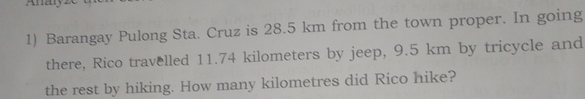 Barangay Pulong Sta. Cruz is 28.5 km from the town proper. In going 
there, Rico travelled 11.74 kilometers by jeep, 9.5 km by tricycle and 
the rest by hiking. How many kilometres did Rico hike?