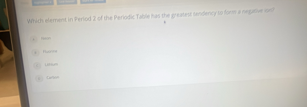 higrgeer +
Which element in Period 2 of the Periodic Table has the greatest tendency to form a negative on?
A Neon
s Fluorine
c Lithium
o Carbon