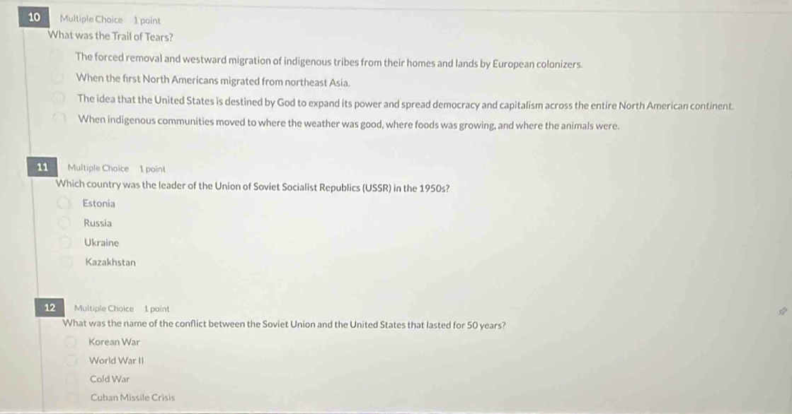 What was the Trail of Tears?
The forced removal and westward migration of indigenous tribes from their homes and lands by European colonizers.
When the first North Americans migrated from northeast Asia.
The idea that the United States is destined by God to expand its power and spread democracy and capitalism across the entire North American continent.
When indigenous communities moved to where the weather was good, where foods was growing, and where the animals were.
11 Multiple Choice 1 point
Which country was the leader of the Union of Soviet Socialist Republics (USSR) in the 1950s?
Estonia
Russia
Ukraine
Kazakhstan
12 Multiple Choice 1 point
What was the name of the conflict between the Soviet Union and the United States that lasted for 50 years?
Korean War
World War II
Cold War
Cuban Missile Crisis