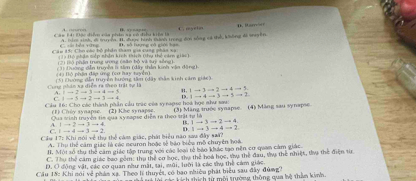 A. neuron B. synapse
Câu 14: Đặc điểm của phân xạ có điều kiện là C. myelin D. Ranvier
C. rất bền vững A. bám sinh, di truyền. B. được hình thành trong đời sống cá thể, không đi truyền.
D. số lượng có giới hạn
Câu 15: Cho các bộ phận tham gia cung phân xạ:
(1) Bộ phận tiếp nhận kích thích (thụ thể cảm giác).
(2) Bộ phận trung ương (não bộ và tuỷ sống).
(3) Dường dẫn truyền li tâm (dây thần kinh vận động).
(4) Bộ phận đáp ứng (cơ hay tuyển).
(5) Đường dẫn truyền hướng tâm (dây thần kinh cảm giác).
Cung phản xạ diễn ra theo trật tự là
to 3to 2to 4 to 5.
A. to 2to 3to 4to 5.
B. 1 → 3
C. 1 → 5to 2to 3to 4 D. 1 → 4 to to 5  2.
Câu 16: Cho các thành phần cầu trúc của synapse hoá học như sau:
(1) Chùy synapse. (2) Khe synapse. (3) Màng trước synapse. (4) Màng sau synapse.
Qua trình truyền tin qua xynapse diễn ra theo trật tự là
A. 1 → 2 → 3 → 4. B. 1to 3to 2to 4.
C. 1 → 4 → 3 → 2. D. 1to 3to 4to 2.
Câu 17: Khi nói về thụ thể cảm giác, phát biểu nào sau đây sai?
A. Thụ thể cảm giác là các neuron hoặc tế bảo biểu mô chuyên hoá.
B. Một số thụ thể cảm giác tập trung với các loại tế bảo khác tạo nên cơ quan cảm giác.
C. Thụ thể cảm giác bao gồm: thụ thể cơ học, thụ thể hoá học, thụ thể đau, thụ thể nhiệt, thụ thể điện từ
D. Ở động vật, các cơ quan như mắt, tai, mũi, lưỡi là các thụ thể cảm giác.
Câu 18: Khi nói về phản xạ. Theo lí thuyết, có bao nhiêu phát biểu sau đây đúng?
à trả lời các kích thích từ mội trường thông qua hệ thân kinh.