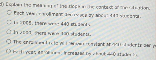 Explain the meaning of the slope in the context of the situation. 
Each year, enrollment decreases by about 440 students. 
In 2008, there were 440 students. 
In 2000, there were 440 students. 
The enrollment rate will remain constant at 440 students per y 
Each year, enrollment increases by about 440 students.