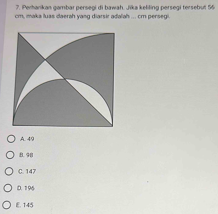 Perharikan gambar persegi di bawah. Jika keliling persegi tersebut 56
cm, maka luas daerah yang diarsir adalah ... cm persegi.
A. 49
B. 98
C. 147
D. 196
E. 145