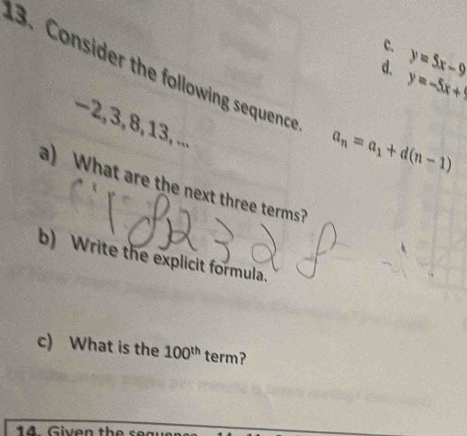 c. y=5x-9
3. Consider the following sequence
d、 y=-5x+9
−2, 3, 8, 13, ...
a_n=a_1+d(n-1)
a) What are the next three terms?
b) Write the explicit formula.
c) What is the 100^(th) term?
14 Given the seaue