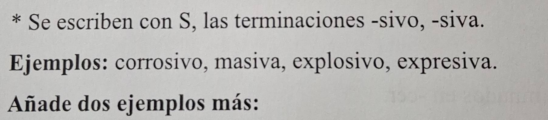 Se escriben con S, las terminaciones -sivo, -siva. 
Ejemplos: corrosivo, masiva, explosivo, expresiva. 
Añade dos ejemplos más: