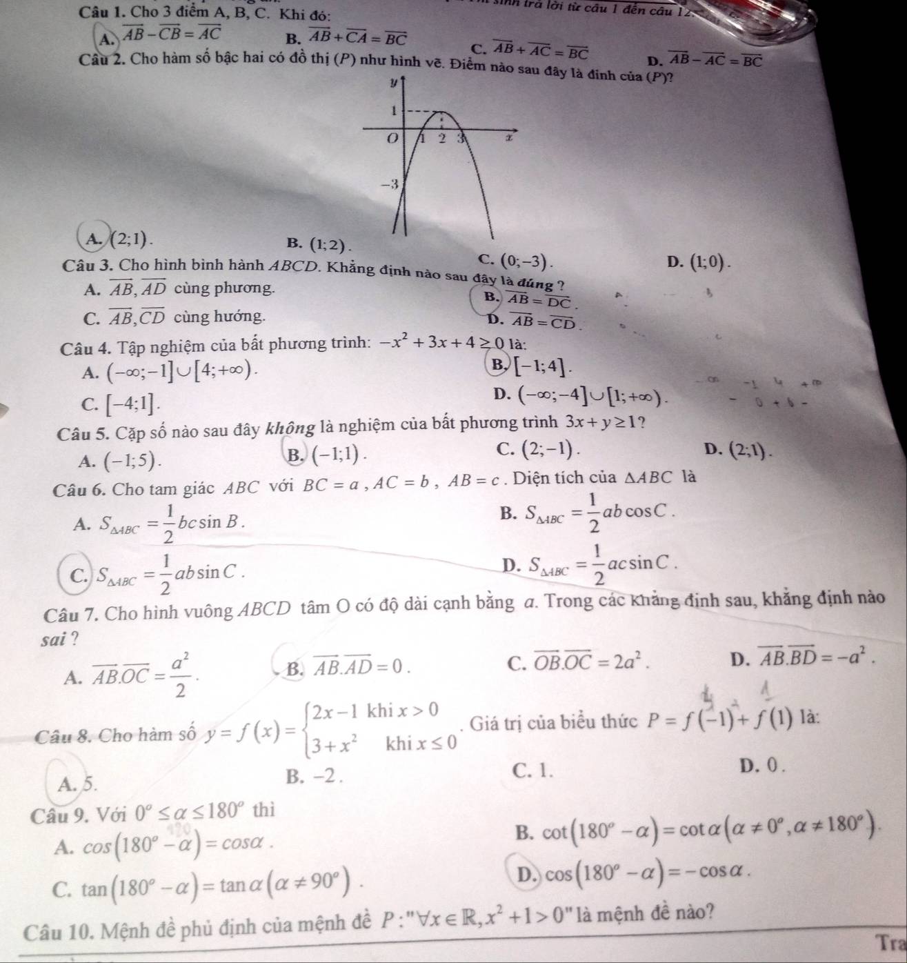 sinh trà lời từ cầu 1 đến câu 12
Câu 1. Cho 3 điểm A, B, C. Khi đó:
B.
A. vector AB-vector CB=vector AC vector AB+vector CA=vector BC C. overline AB+overline AC=overline BC D. overline AB-overline AC=overline BC
Câu 2. Cho hàm số bậc hai có đồ thị (P) như hình vẽ. Điểm nào u đây là đinh cia(P) 2
A. (2;1). D. (1;0).
B. (1;2). C. (0;-3).
Câu 3. Cho hình bình hành ABCD. Khẳng định nào sau đây là đúng 2
A. vector AB,vector AD cùng phương.
B. overline AB=overline DC.
C. overline AB,overline CD cùng hướng. D. overline AB=overline CD.
Câu 4. Tập nghiệm của bất phương trình: -x^2+3x+4≥ 0 là:
B,
A. (-∈fty ;-1]∪ [4;+∈fty ). [-1;4].
on
C. [-4;1].
D. (-∈fty ;-4]∪ [1;+∈fty ).
Câu 5. Cặp số nào sau đây không là nghiệm của bất phương trình 3x+y≥ 1 ?
C.
A. (-1;5).
B. (-1;1). (2;-1). D. (2;1).
Câu 6. Cho tam giác ABC với BC=a,AC=b,AB=c. Diện tích của △ ABC là
A. S_△ ABC= 1/2 bcsin B.
B. S_△ ABC= 1/2 abcos C.
C. S_△ ABC= 1/2 absin C.
D. S_△ ABC= 1/2 acsin C.
Câu 7. Cho hình vuông ABCD tâm O có độ dài cạnh bằng a. Trong các khảng định sau, khẳng định nào
sai ?
A. overline AB.overline OC= a^2/2 . B. overline AB.overline AD=0.
C. vector OB.vector OC=2a^2. D. vector AB.vector BD=-a^2.
Câu 8. Cho hàm số y=f(x)=beginarrayl 2x-1khix>0 3+x^2khix≤ 0endarray.. Giá trị của biểu thức P=f(-1)+f(1) là:
D. 0 .
A. 5.
B. -2 . C. 1.
Câu 9. Với 0°≤ alpha ≤ 180° thì
A. cos (180°-alpha )=cos alpha .
B. cot (180^o-alpha )=cot alpha (alpha != 0^o,alpha != 180^o).
C. tan (180°-alpha )=tan alpha (alpha != 90°).
D. cos (180°-alpha )=-cos alpha .
Câu 10. Mệnh đề phủ định của mệnh đề P:''forall x∈ R,x^2+1>0'' là mệnh đề nào?
Tra