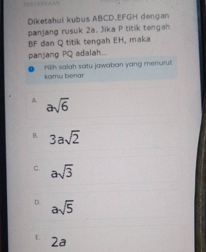 PERTANYAAN
Diketahui kubus ABCD. EFGH dengan
panjang rusuk 2a. Jika P titik tengah
BF dan Q titik tengah EH, maka
panjang PQ adalah...
Pilih salah satu jawaban yang menurut
kamu benar
A. asqrt(6)
B. 3asqrt(2)
C. asqrt(3)
D. asqrt(5)
E. 2a