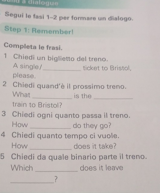 ud a dialogue 
Segui le fasi 1-2 per formare un dialogo. 
Step 1: Remember! 
Completa le frasi. 
1 Chiedi un biglietto del treno. 
A single/_ ticket to Bristol, 
please. 
2 Chiedi quand’è il prossimo treno. 
What _is the_ 
train to Bristol? 
3 Chiedi ogni quanto passa il treno. 
How _do they go? 
4 Chiedi quanto tempo ci vuole. 
How _does it take? 
5 Chiedi da quale binario parte il treno. 
Which _does it leave 
_?