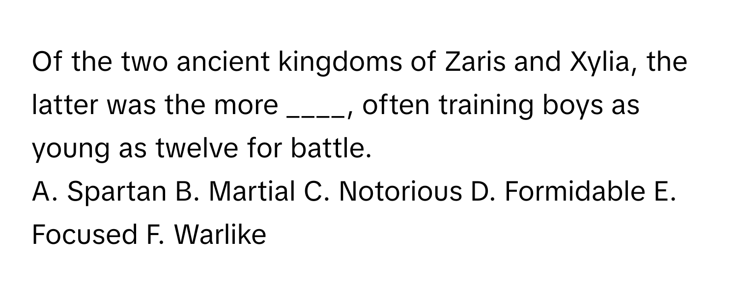 Of the two ancient kingdoms of Zaris and Xylia, the latter was the more ____, often training boys as young as twelve for battle.

A. Spartan B. Martial C. Notorious D. Formidable E. Focused F. Warlike