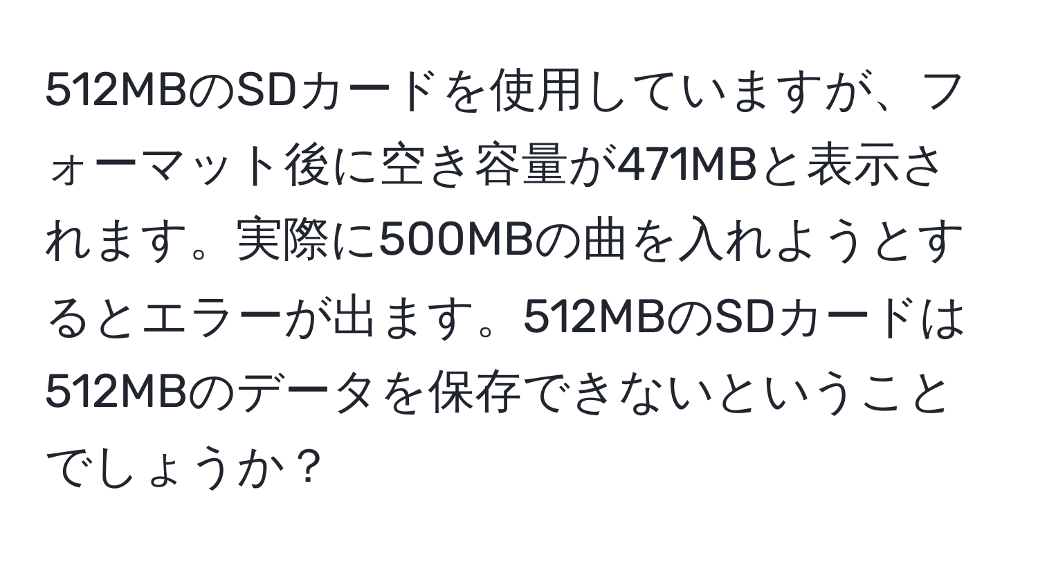 512MBのSDカードを使用していますが、フォーマット後に空き容量が471MBと表示されます。実際に500MBの曲を入れようとするとエラーが出ます。512MBのSDカードは512MBのデータを保存できないということでしょうか？