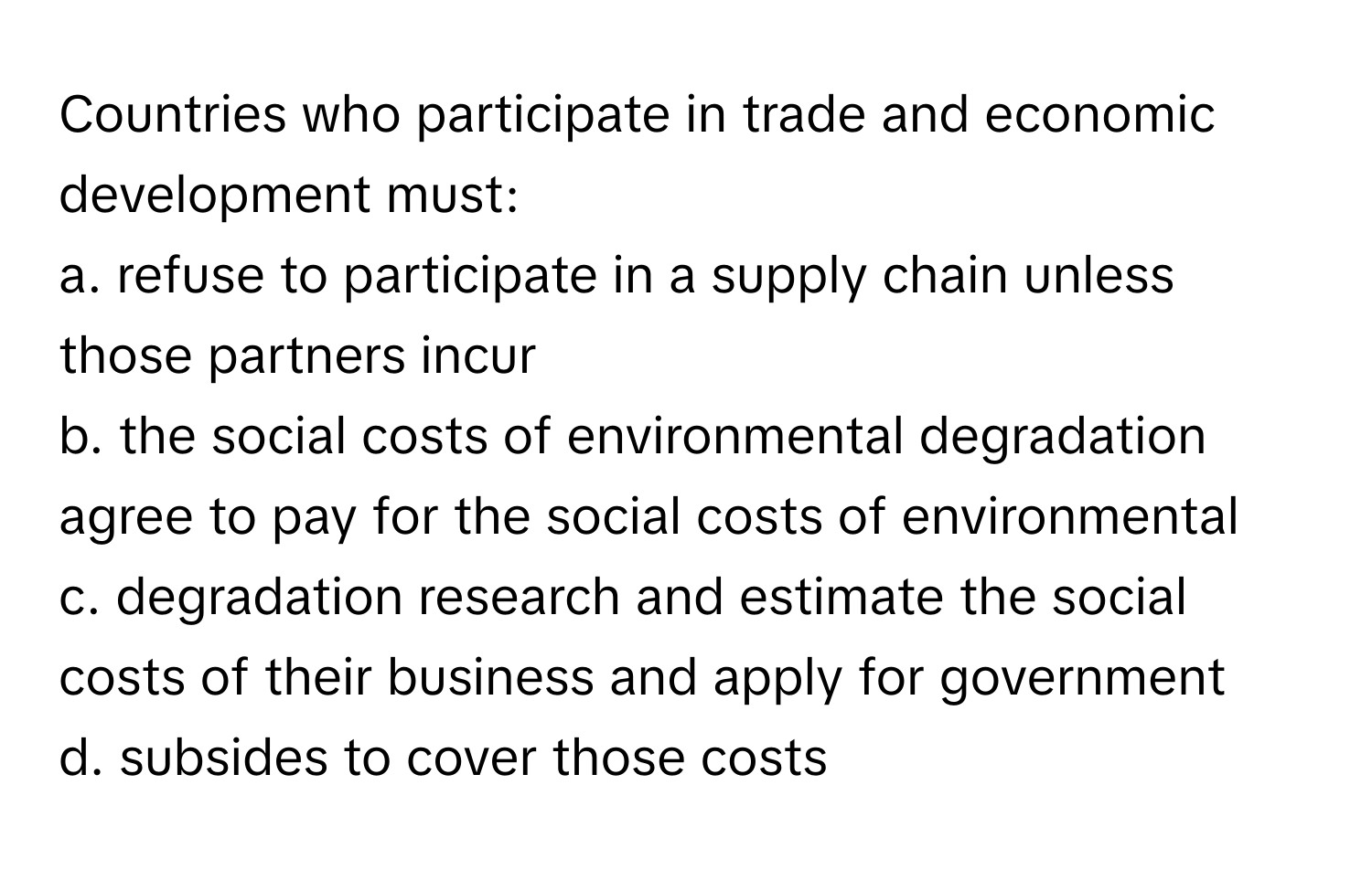 Countries who participate in trade and economic development must:

a. refuse to participate in a supply chain unless those partners incur 
b. the social costs of environmental degradation agree to pay for the social costs of environmental 
c. degradation research and estimate the social costs of their business and apply for government
d. subsides to cover those costs